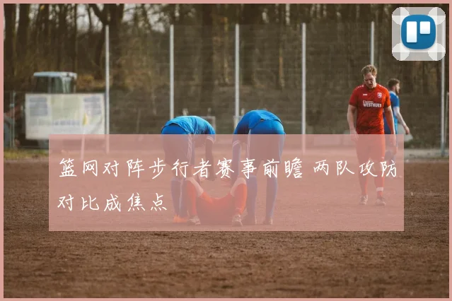 篮网对阵步行者赛事前瞻 两队攻防对比成焦点