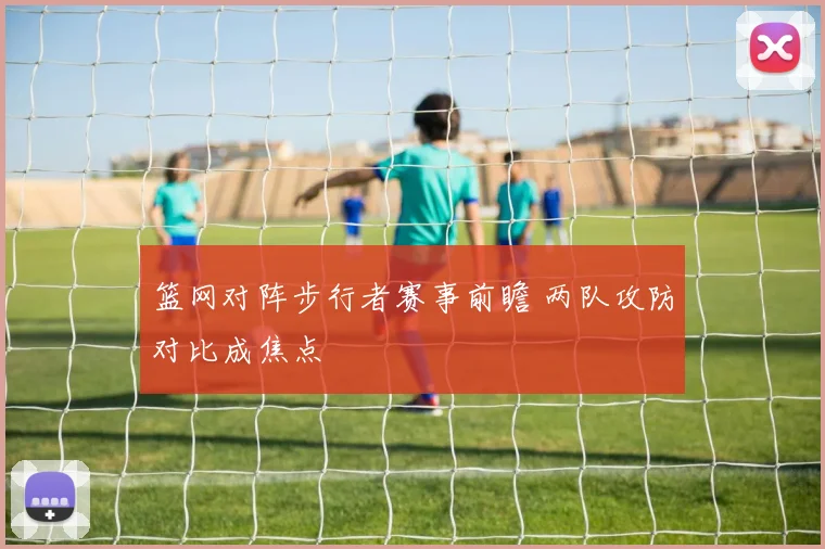 篮网对阵步行者赛事前瞻 两队攻防对比成焦点