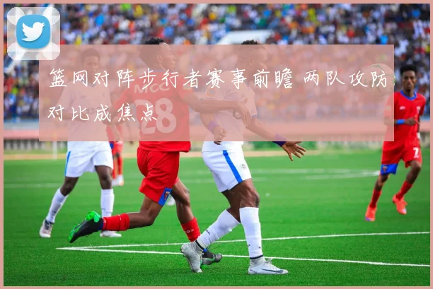 篮网对阵步行者赛事前瞻 两队攻防对比成焦点