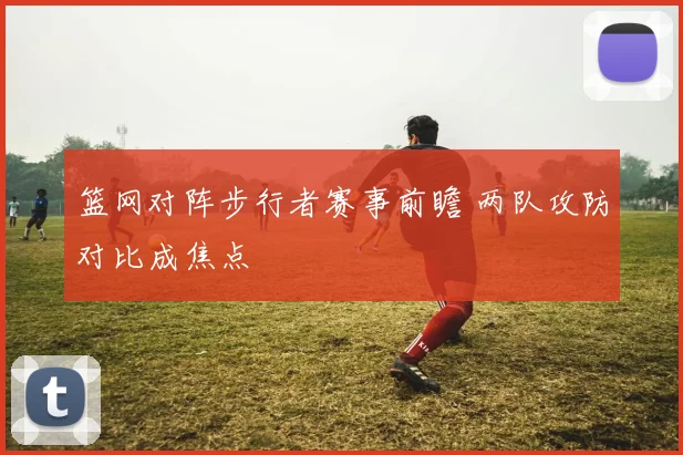 篮网对阵步行者赛事前瞻 两队攻防对比成焦点