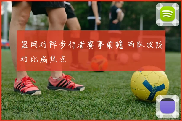 篮网对阵步行者赛事前瞻 两队攻防对比成焦点