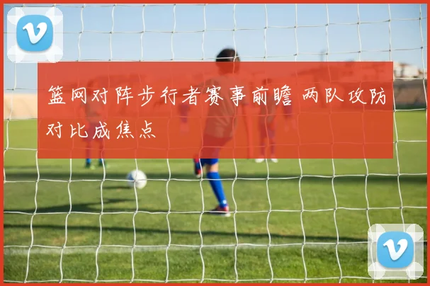 篮网对阵步行者赛事前瞻 两队攻防对比成焦点