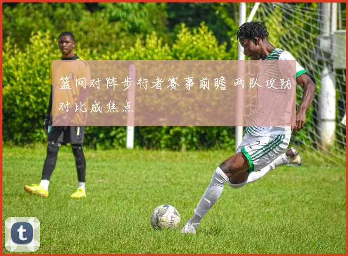 篮网对阵步行者赛事前瞻 两队攻防对比成焦点