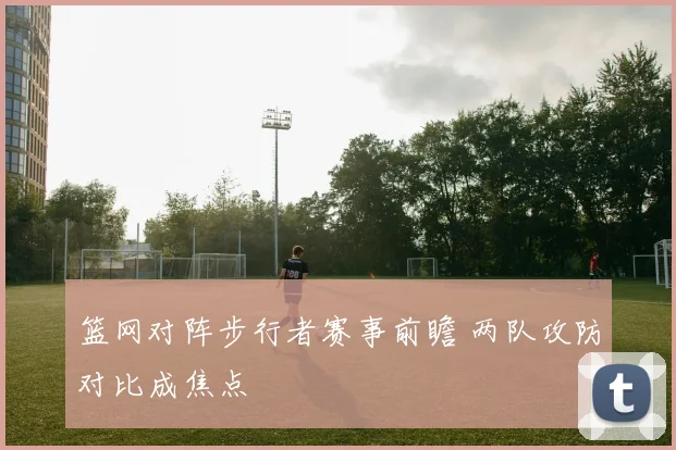 篮网对阵步行者赛事前瞻 两队攻防对比成焦点