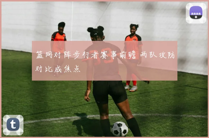 篮网对阵步行者赛事前瞻 两队攻防对比成焦点