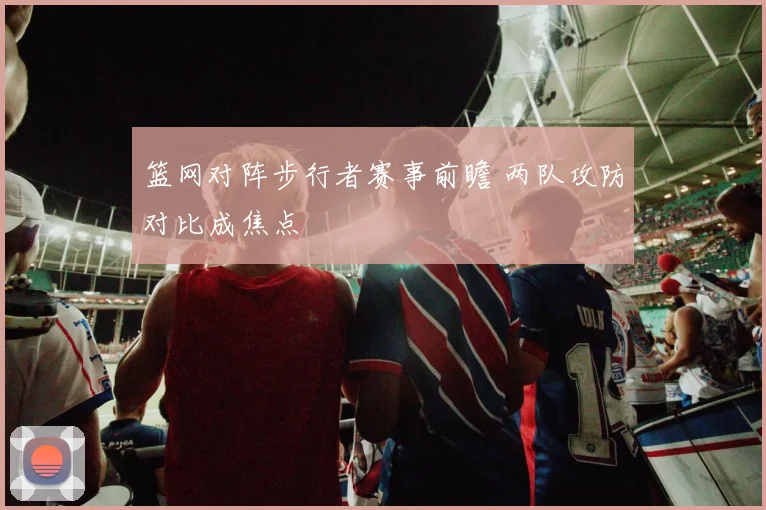 篮网对阵步行者赛事前瞻 两队攻防对比成焦点
