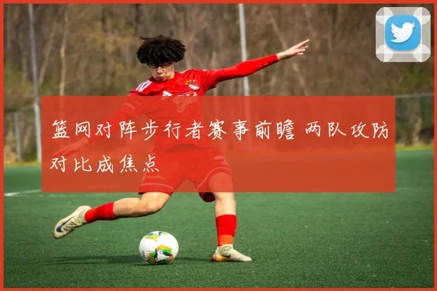 篮网对阵步行者赛事前瞻 两队攻防对比成焦点