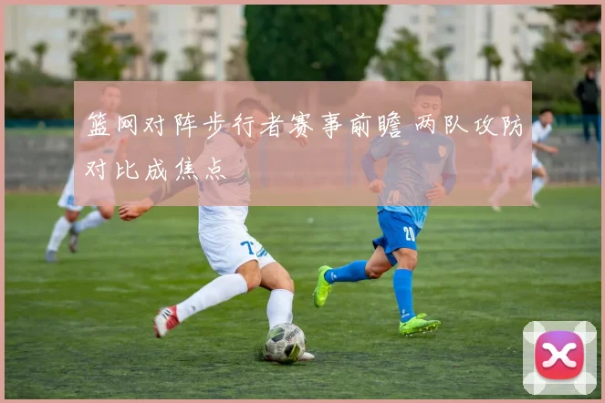 篮网对阵步行者赛事前瞻 两队攻防对比成焦点