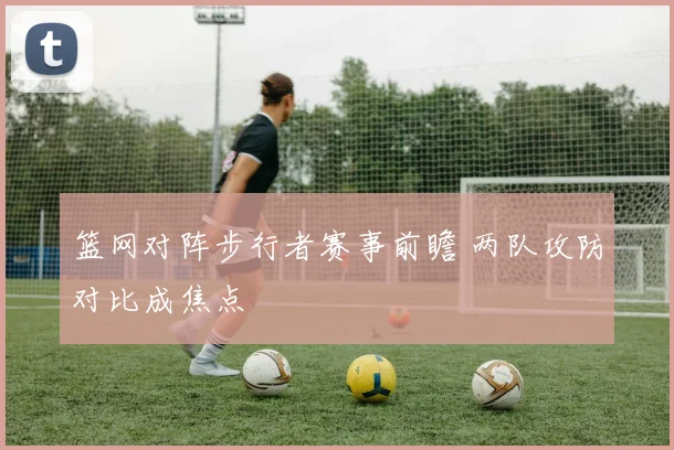 篮网对阵步行者赛事前瞻 两队攻防对比成焦点