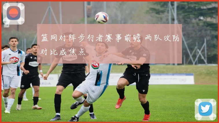 篮网对阵步行者赛事前瞻 两队攻防对比成焦点