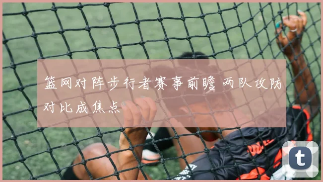 篮网对阵步行者赛事前瞻 两队攻防对比成焦点