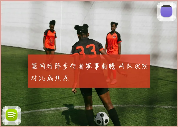 篮网对阵步行者赛事前瞻 两队攻防对比成焦点