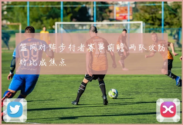 篮网对阵步行者赛事前瞻 两队攻防对比成焦点