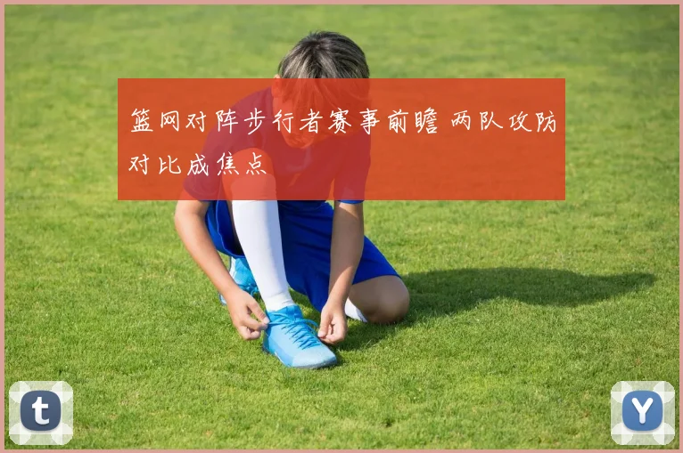 篮网对阵步行者赛事前瞻 两队攻防对比成焦点
