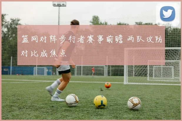 篮网对阵步行者赛事前瞻 两队攻防对比成焦点