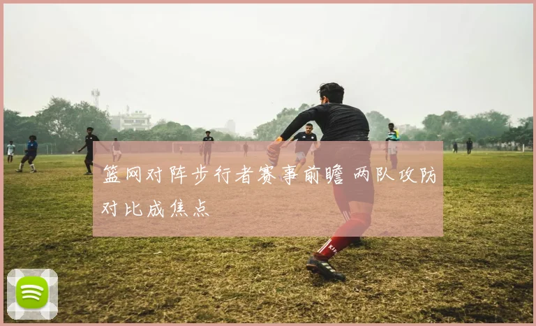 篮网对阵步行者赛事前瞻 两队攻防对比成焦点