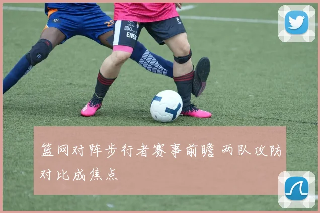 篮网对阵步行者赛事前瞻 两队攻防对比成焦点