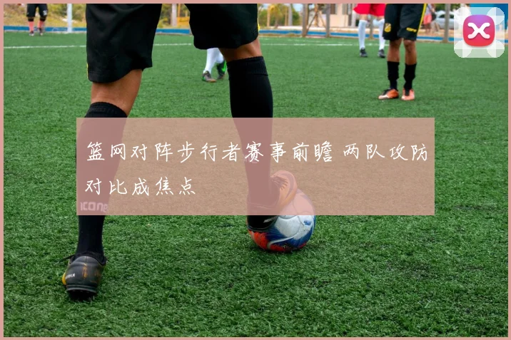 篮网对阵步行者赛事前瞻 两队攻防对比成焦点