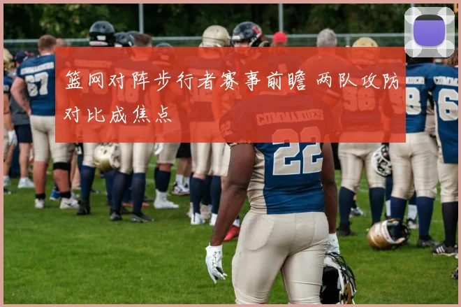 篮网对阵步行者赛事前瞻 两队攻防对比成焦点