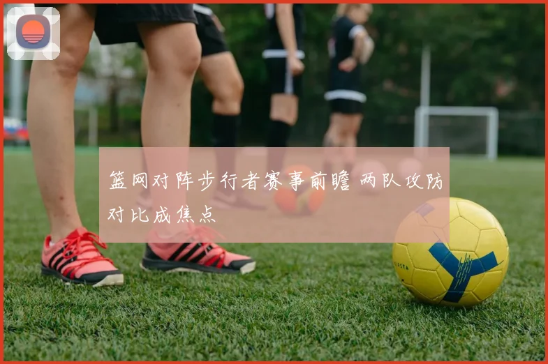 篮网对阵步行者赛事前瞻 两队攻防对比成焦点