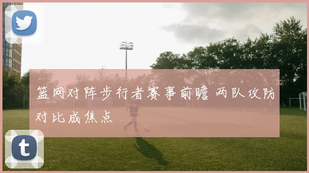 篮网对阵步行者赛事前瞻 两队攻防对比成焦点
