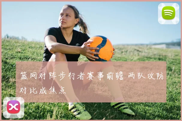 篮网对阵步行者赛事前瞻 两队攻防对比成焦点