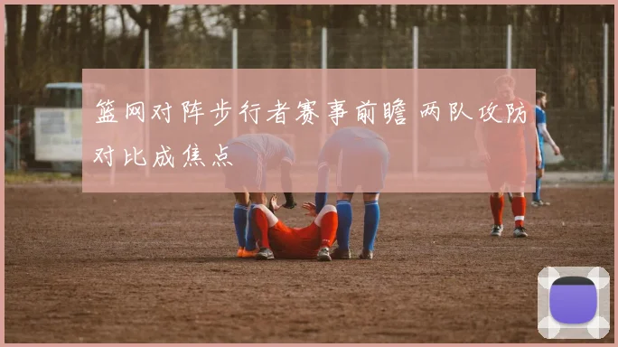 篮网对阵步行者赛事前瞻 两队攻防对比成焦点