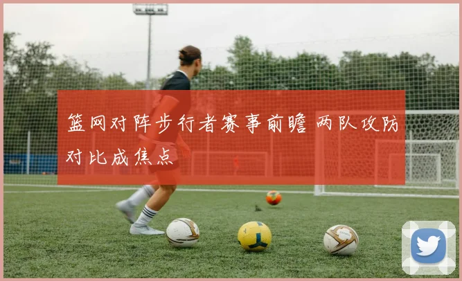 篮网对阵步行者赛事前瞻 两队攻防对比成焦点