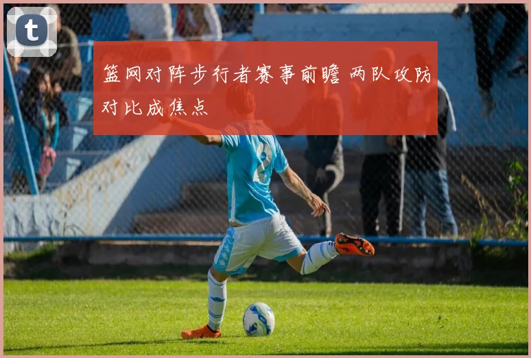 篮网对阵步行者赛事前瞻 两队攻防对比成焦点