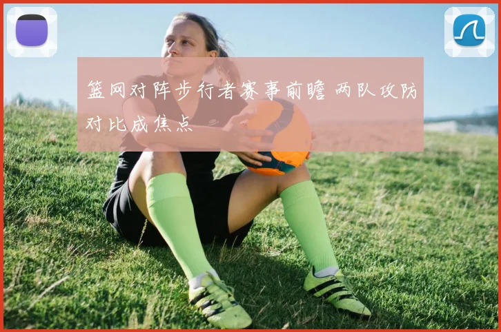 篮网对阵步行者赛事前瞻 两队攻防对比成焦点