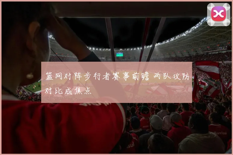 篮网对阵步行者赛事前瞻 两队攻防对比成焦点