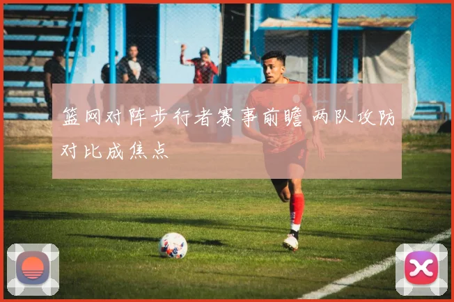 篮网对阵步行者赛事前瞻 两队攻防对比成焦点