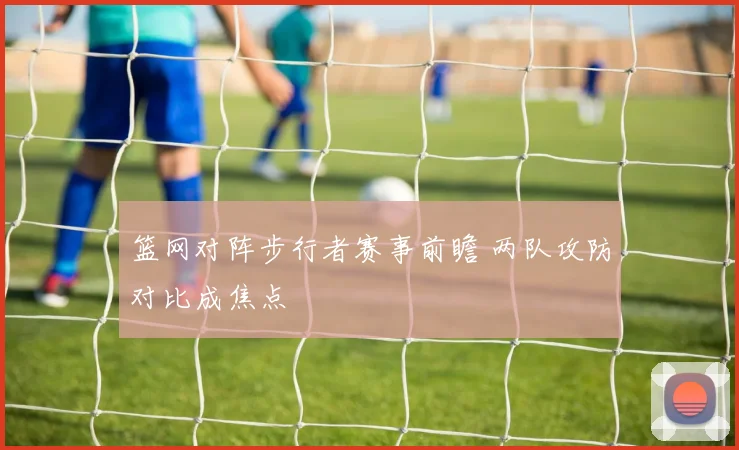 篮网对阵步行者赛事前瞻 两队攻防对比成焦点