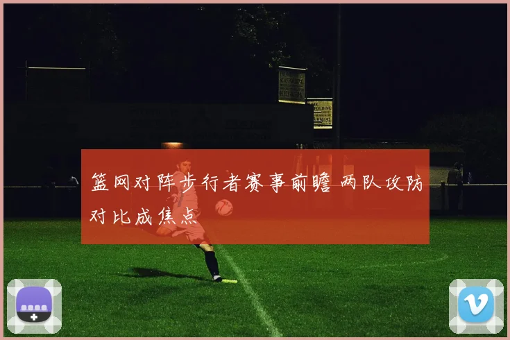 篮网对阵步行者赛事前瞻 两队攻防对比成焦点