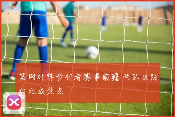 篮网对阵步行者赛事前瞻 两队攻防对比成焦点