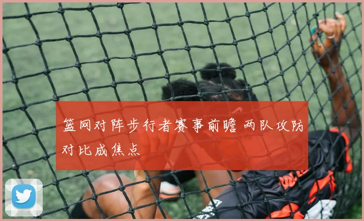篮网对阵步行者赛事前瞻 两队攻防对比成焦点