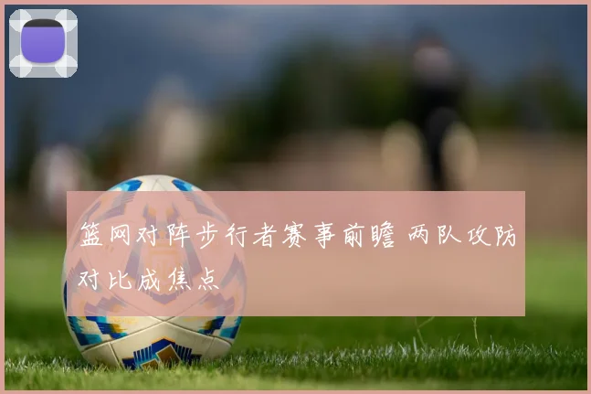 篮网对阵步行者赛事前瞻 两队攻防对比成焦点