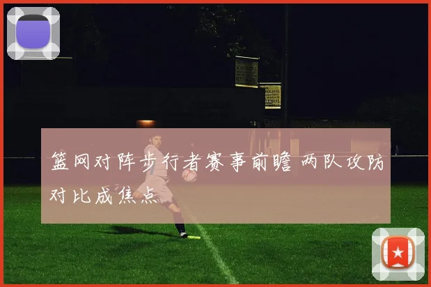 篮网对阵步行者赛事前瞻 两队攻防对比成焦点