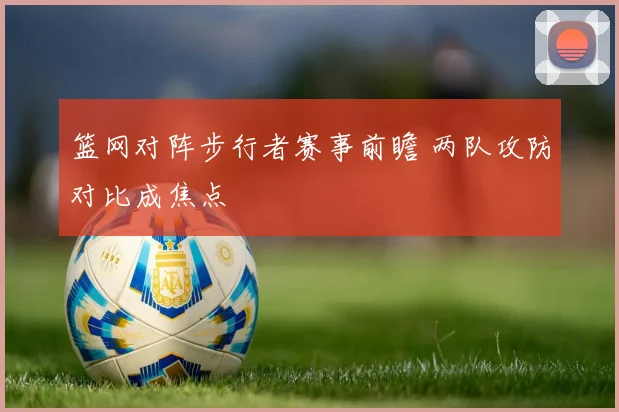 篮网对阵步行者赛事前瞻 两队攻防对比成焦点