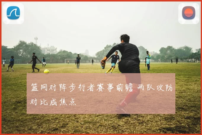 篮网对阵步行者赛事前瞻 两队攻防对比成焦点