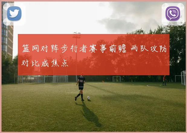 篮网对阵步行者赛事前瞻 两队攻防对比成焦点