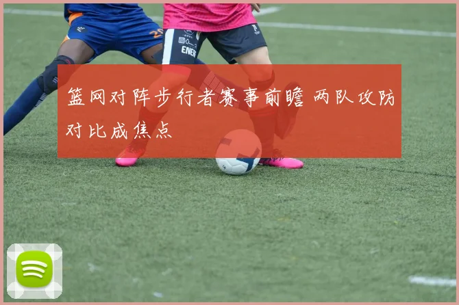 篮网对阵步行者赛事前瞻 两队攻防对比成焦点