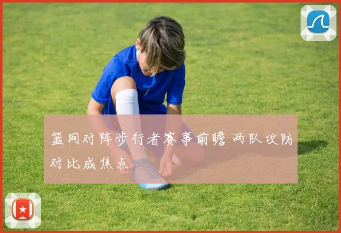 篮网对阵步行者赛事前瞻 两队攻防对比成焦点