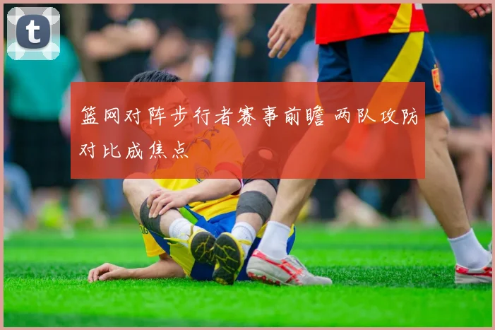 篮网对阵步行者赛事前瞻 两队攻防对比成焦点