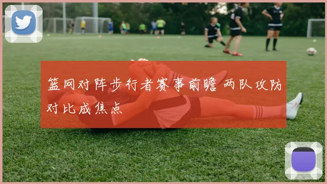 篮网对阵步行者赛事前瞻 两队攻防对比成焦点