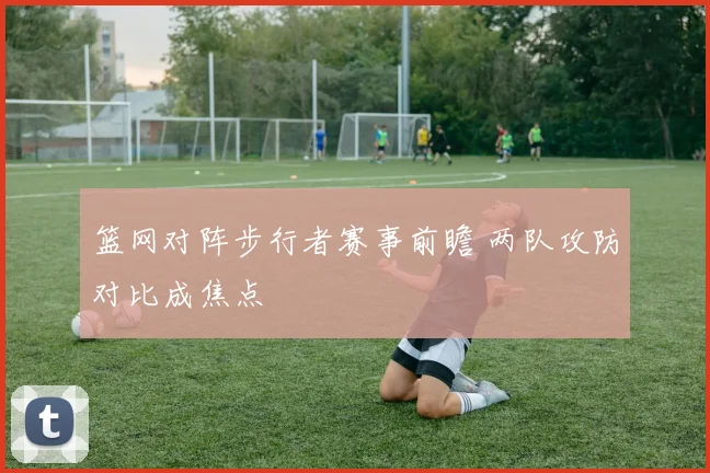 篮网对阵步行者赛事前瞻 两队攻防对比成焦点