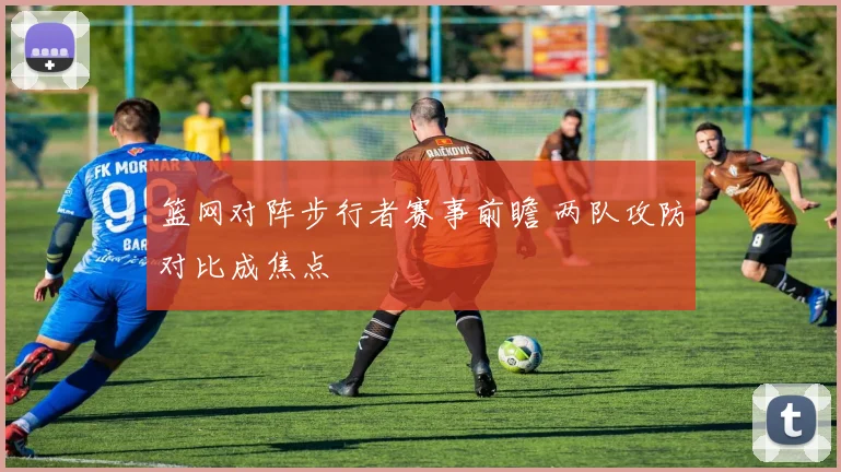 篮网对阵步行者赛事前瞻 两队攻防对比成焦点