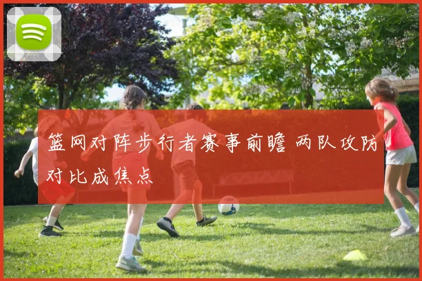 篮网对阵步行者赛事前瞻 两队攻防对比成焦点
