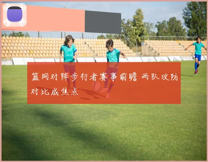 篮网对阵步行者赛事前瞻 两队攻防对比成焦点