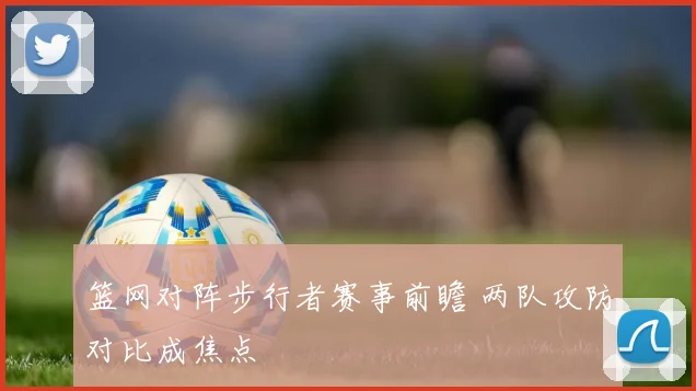 篮网对阵步行者赛事前瞻 两队攻防对比成焦点